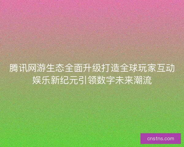 腾讯网游生态全面升级打造全球玩家互动娱乐新纪元引领数字未来潮流