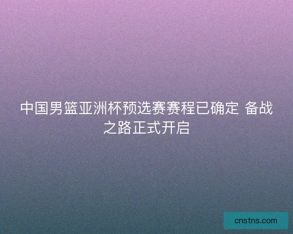 中国男篮亚洲杯预选赛赛程已确定 备战之路正式开启