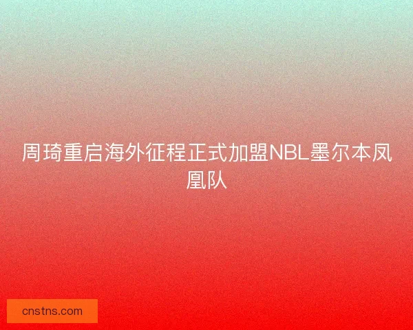 周琦重启海外征程正式加盟NBL墨尔本凤凰队
