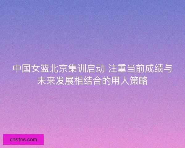 中国女篮北京集训启动 注重当前成绩与未来发展相结合的用人策略