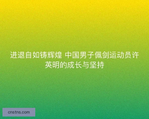 进退自如铸辉煌 中国男子佩剑运动员许英明的成长与坚持