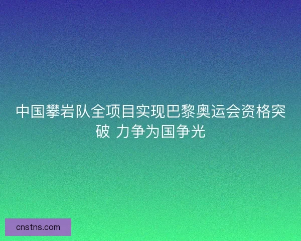中国攀岩队全项目实现巴黎奥运会资格突破 力争为国争光
