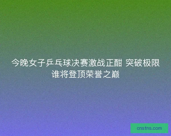 今晚女子乒乓球决赛激战正酣 突破极限谁将登顶荣誉之巅
