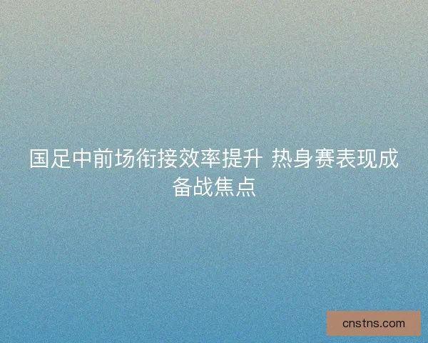 国足中前场衔接效率提升 热身赛表现成备战焦点