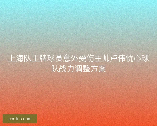 上海队王牌球员意外受伤主帅卢伟忧心球队战力调整方案 上海队王牌球员意外受伤主帅卢伟忧心球队战力调整方案