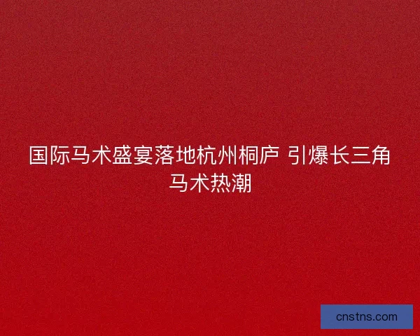国际马术盛宴落地杭州桐庐 引爆长三角马术热潮 国际马术盛宴落地杭州桐庐 引爆长三角马术热潮