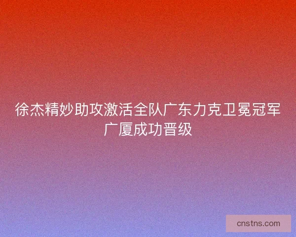 徐杰精妙助攻激活全队广东力克卫冕冠军广厦成功晋级