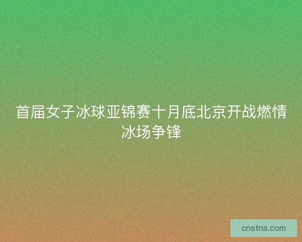 首届女子冰球亚锦赛十月底北京开战燃情冰场争锋