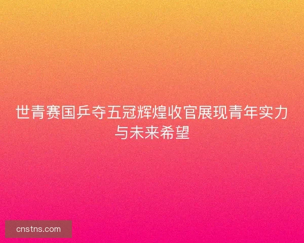 世青赛国乒夺五冠辉煌收官展现青年实力与未来希望