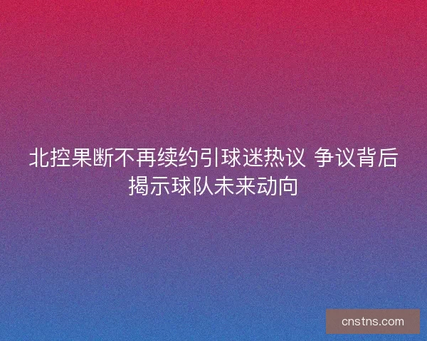 北控果断不再续约引球迷热议 争议背后揭示球队未来动向 北控果断不再续约引球迷热议 争议背后揭示球队未来动向