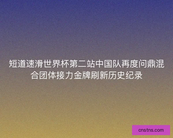短道速滑世界杯第二站中国队再度问鼎混合团体接力金牌刷新历史纪录