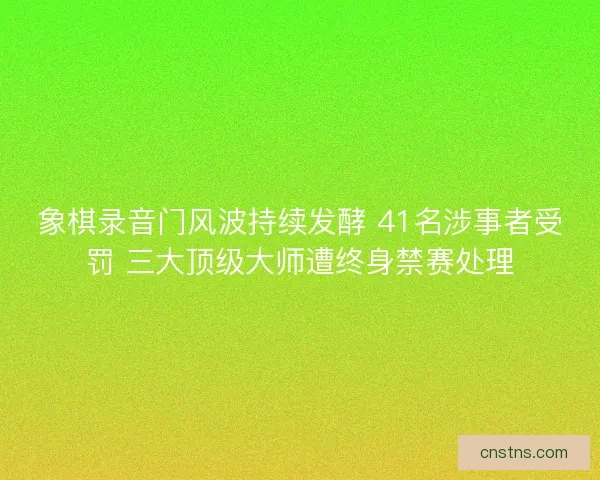 象棋录音门风波持续发酵 41名涉事者受罚 三大顶级大师遭终身禁赛处理