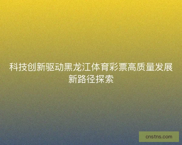 科技创新驱动黑龙江体育彩票高质量发展新路径探索 科技创新驱动黑龙江体育彩票高质量发展新路径探索