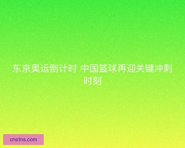 东京奥运倒计时 中国篮球再迎关键冲刺时刻