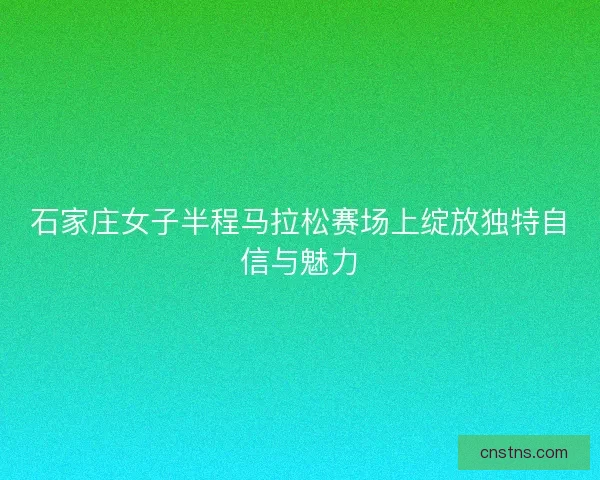 石家庄女子半程马拉松赛场上绽放独特自信与魅力
