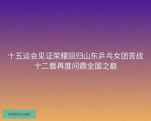 十五运会见证荣耀回归山东乒乓女团苦战十二载再度问鼎全国之巅