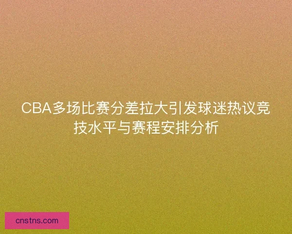 CBA多场比赛分差拉大引发球迷热议竞技水平与赛程安排分析
