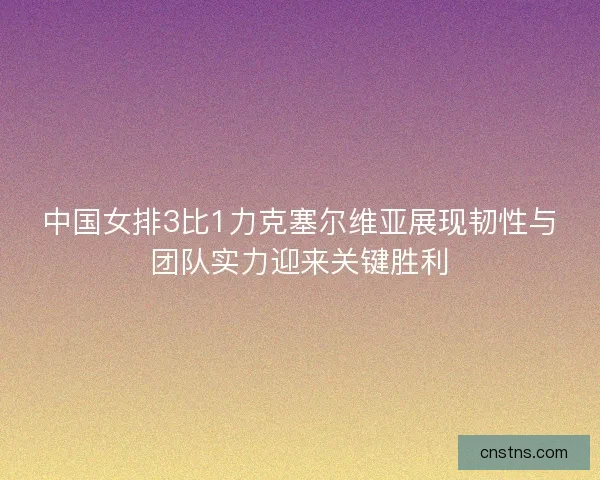 中国女排3比1力克塞尔维亚展现韧性与团队实力迎来关键胜利