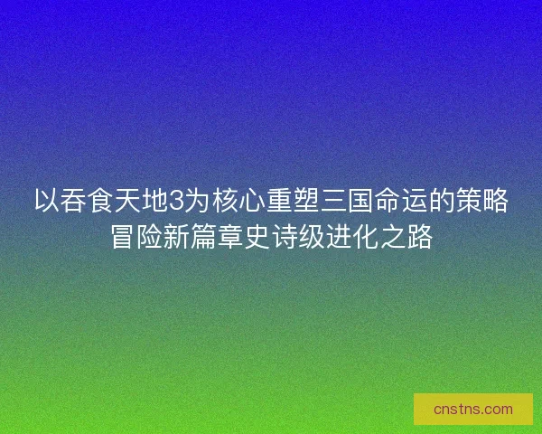 以吞食天地3为核心重塑三国命运的策略冒险新篇章史诗级进化之路